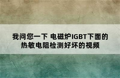 我问您一下 电磁炉IGBT下面的热敏电阻检测好坏的视频